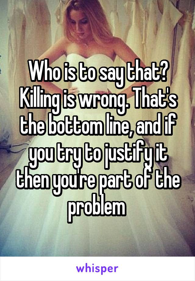 Who is to say that? Killing is wrong. That's the bottom line, and if you try to justify it then you're part of the problem 