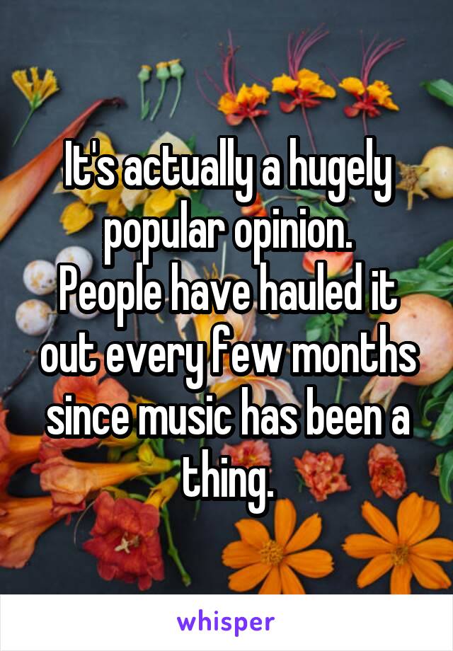 It's actually a hugely popular opinion.
People have hauled it out every few months since music has been a thing.