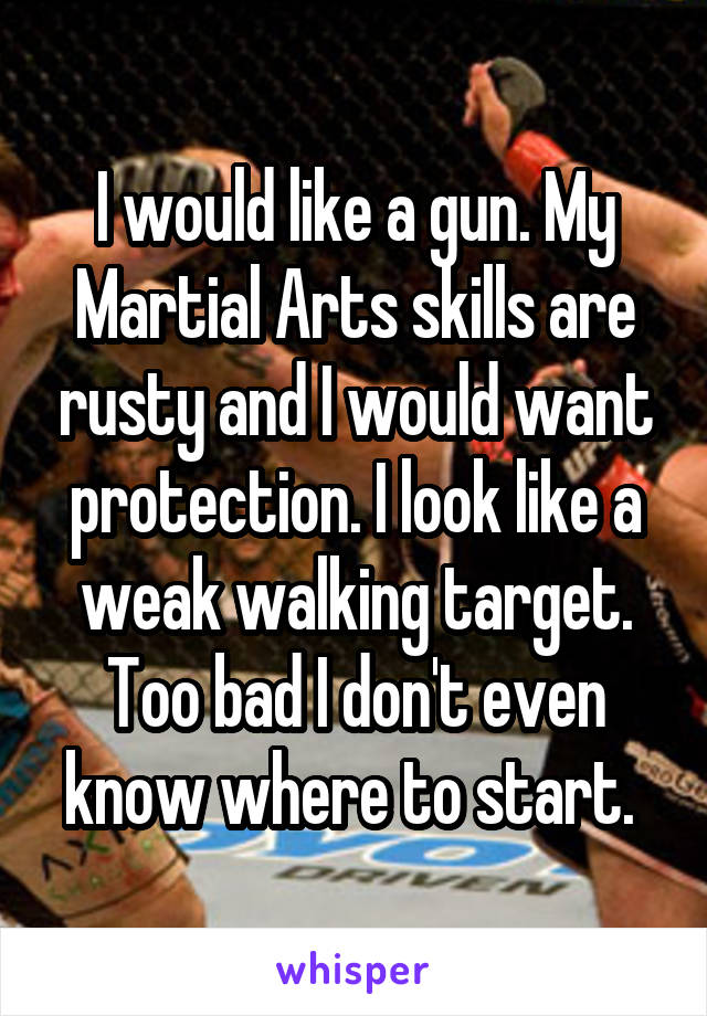 I would like a gun. My Martial Arts skills are rusty and I would want protection. I look like a weak walking target. Too bad I don't even know where to start. 