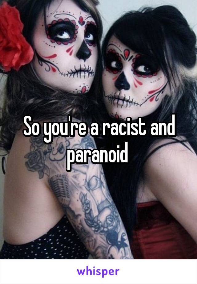 So you're a racist and paranoid 