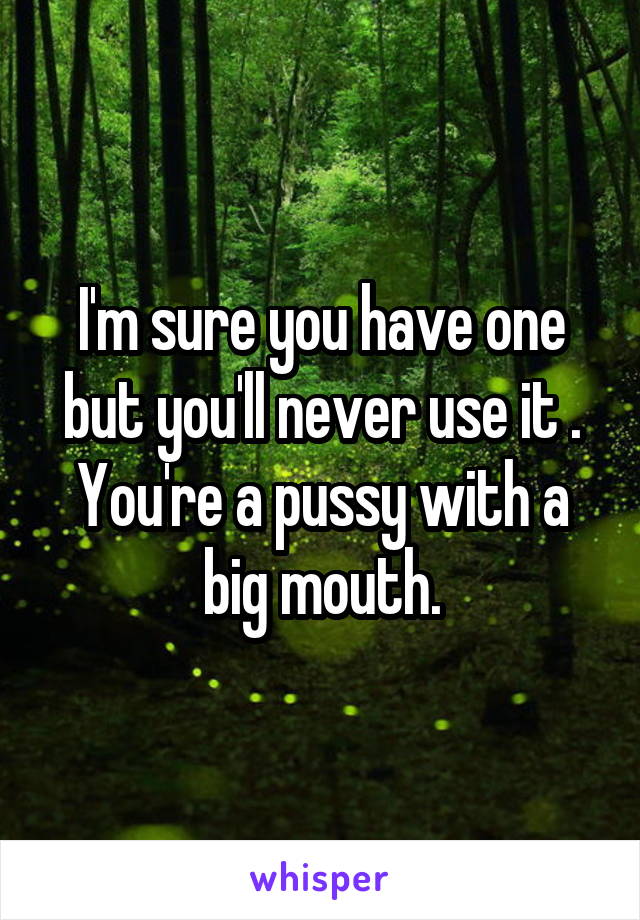 I'm sure you have one but you'll never use it . You're a pussy with a big mouth.