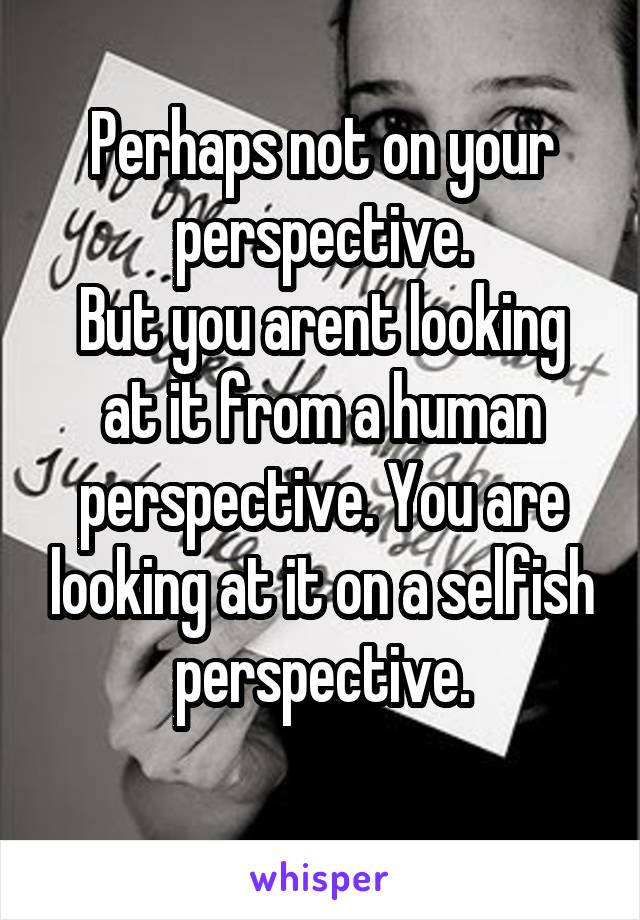 Perhaps not on your perspective.
But you arent looking at it from a human perspective. You are looking at it on a selfish perspective.
