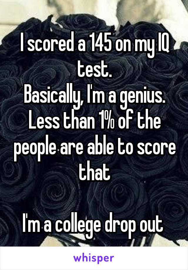 I scored a 145 on my IQ test.
Basically, I'm a genius. Less than 1% of the people are able to score that

I'm a college drop out 