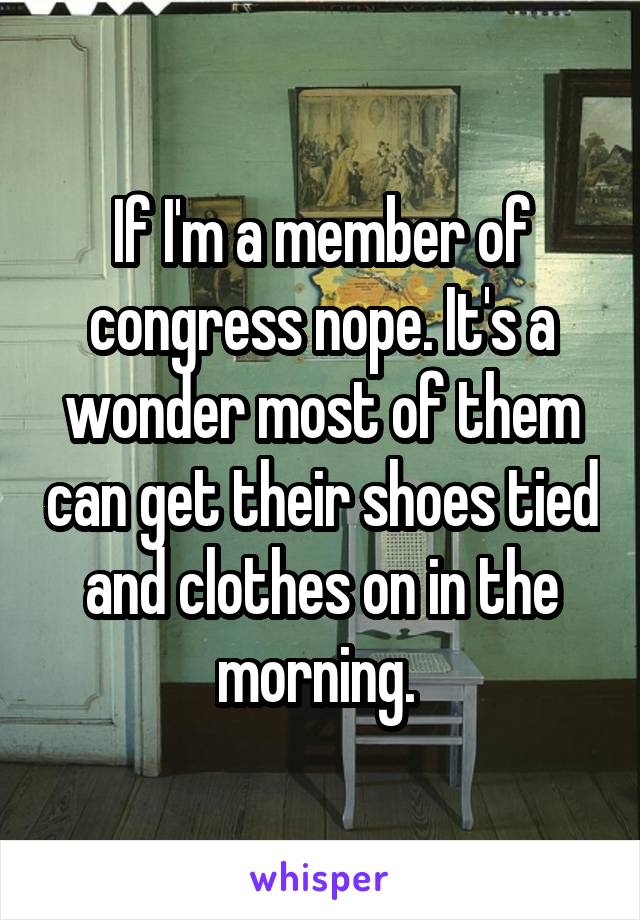 If I'm a member of congress nope. It's a wonder most of them can get their shoes tied and clothes on in the morning. 