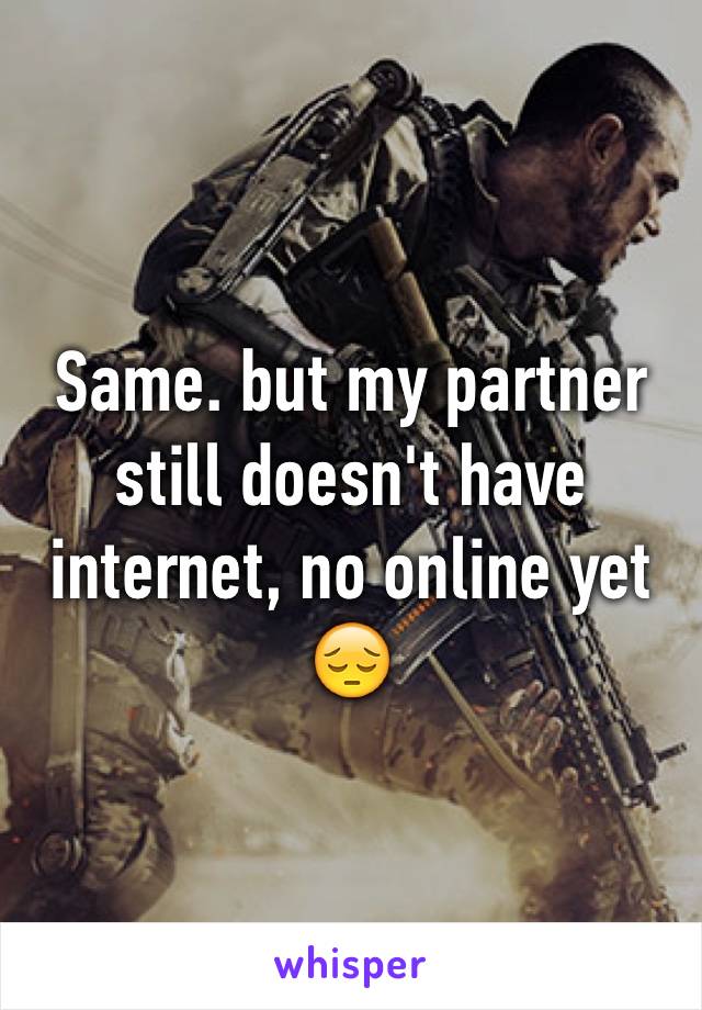 Same. but my partner still doesn't have internet, no online yet 😔