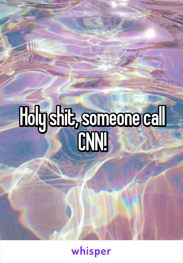 Holy shit, someone call CNN!