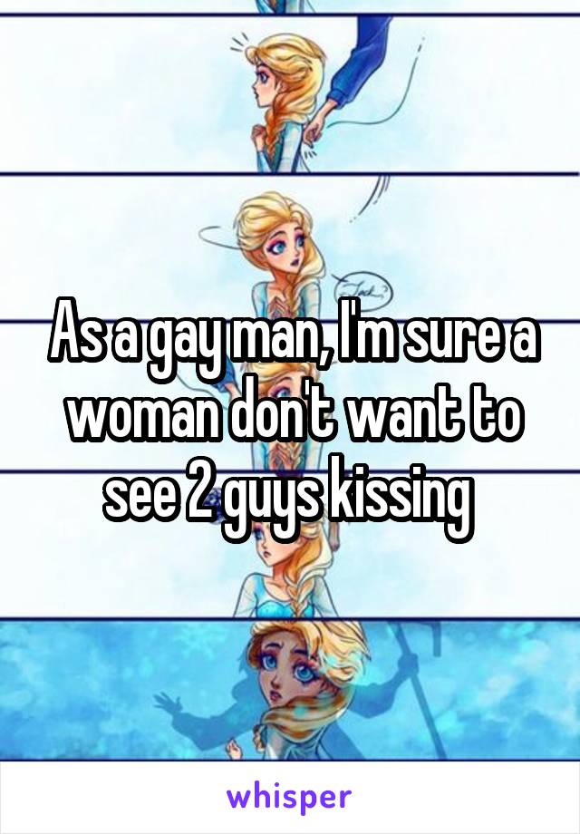 As a gay man, I'm sure a woman don't want to see 2 guys kissing 