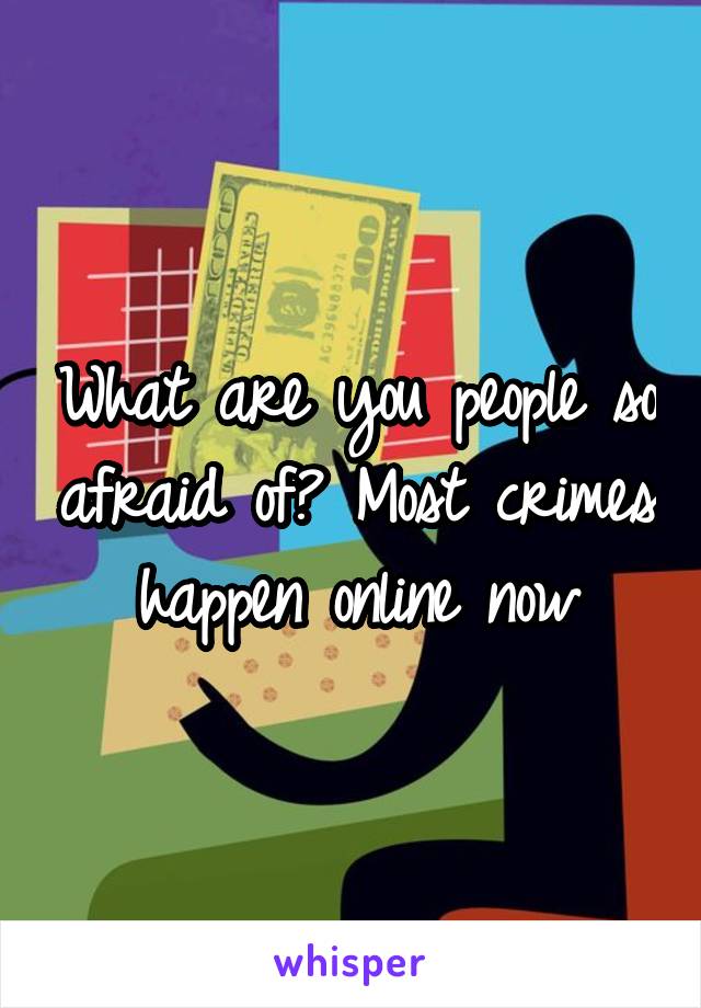 What are you people so afraid of? Most crimes happen online now