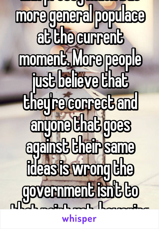 Ehh pretty much but more general populace at the current moment. More people just believe that they're correct and anyone that goes against their same ideas is wrong the government isn't to that point yet, hovering close though. 