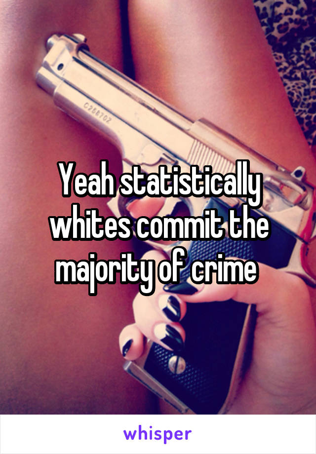 Yeah statistically whites commit the majority of crime 