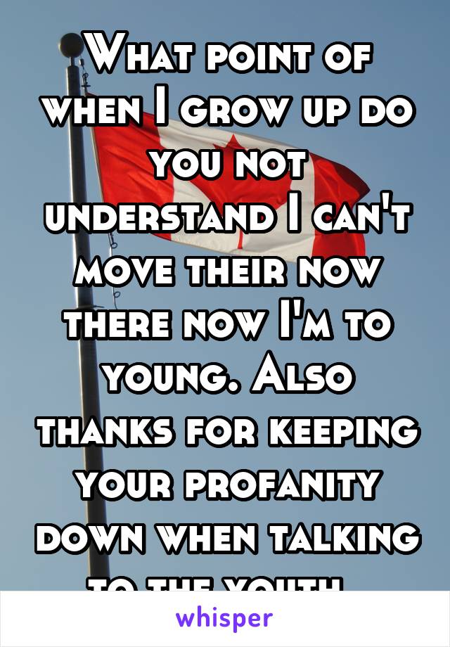 What point of when I grow up do you not understand I can't move their now there now I'm to young. Also thanks for keeping your profanity down when talking to the youth. 