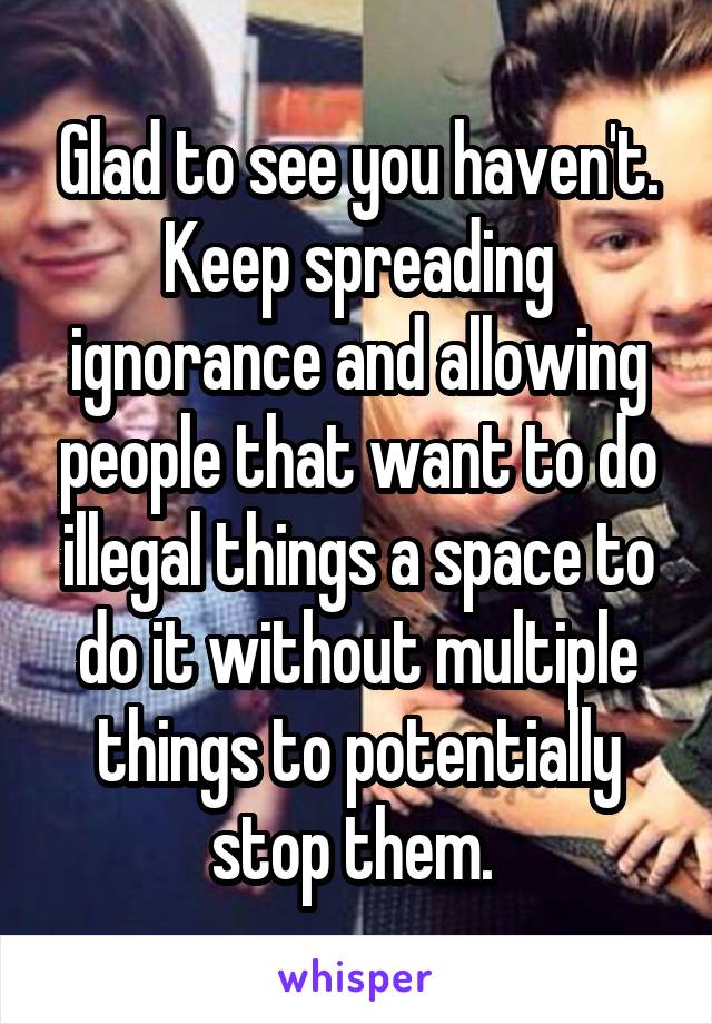 Glad to see you haven't. Keep spreading ignorance and allowing people that want to do illegal things a space to do it without multiple things to potentially stop them. 