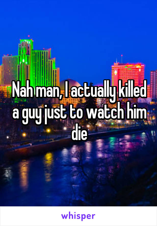 Nah man, I actually killed a guy just to watch him die