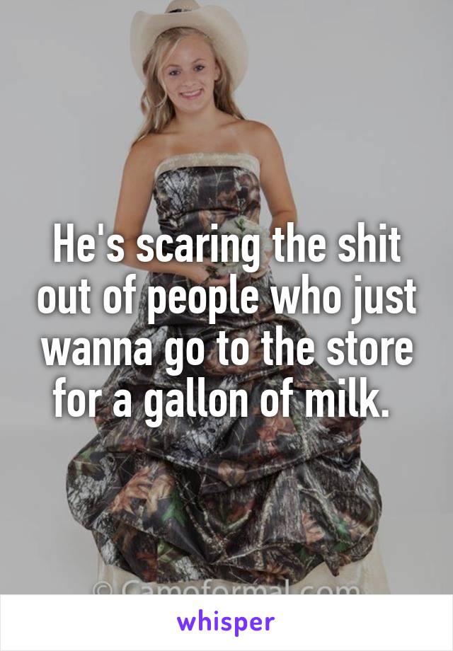 He's scaring the shit out of people who just wanna go to the store for a gallon of milk. 