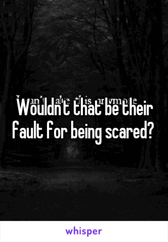 Wouldn't that be their fault for being scared? 