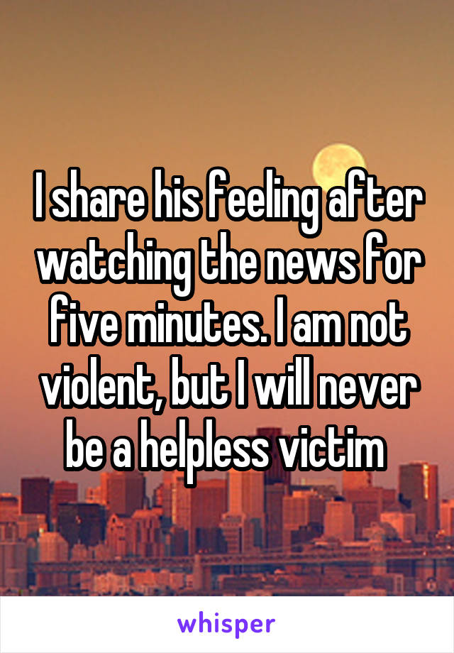 I share his feeling after watching the news for five minutes. I am not violent, but I will never be a helpless victim 