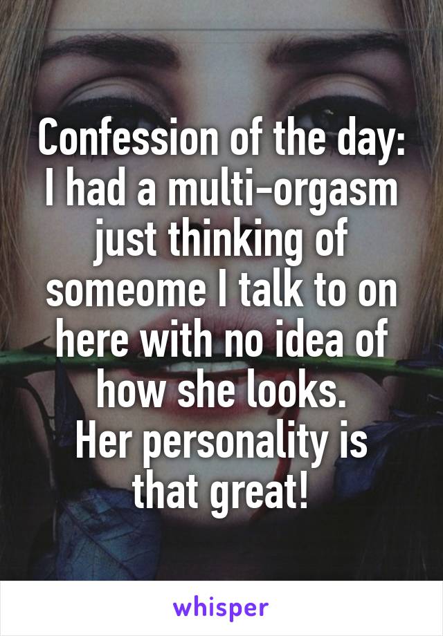 Confession of the day:
I had a multi-orgasm just thinking of someome I talk to on here with no idea of how she looks.
Her personality is that great!