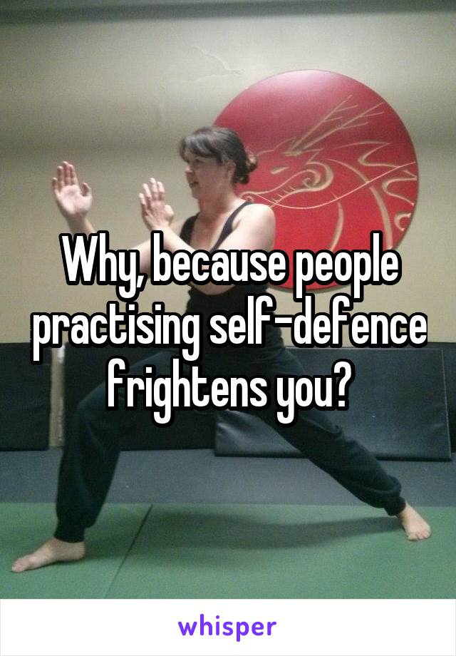 Why, because people practising self-defence frightens you?