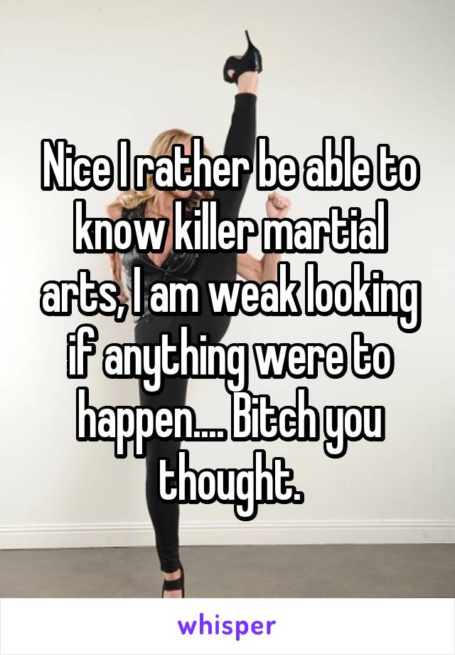 Nice I rather be able to know killer martial arts, I am weak looking if anything were to happen.... Bitch you thought.