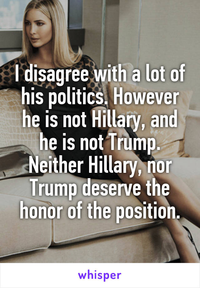  I disagree with a lot of his politics. However he is not Hillary, and he is not Trump. Neither Hillary, nor Trump deserve the honor of the position.