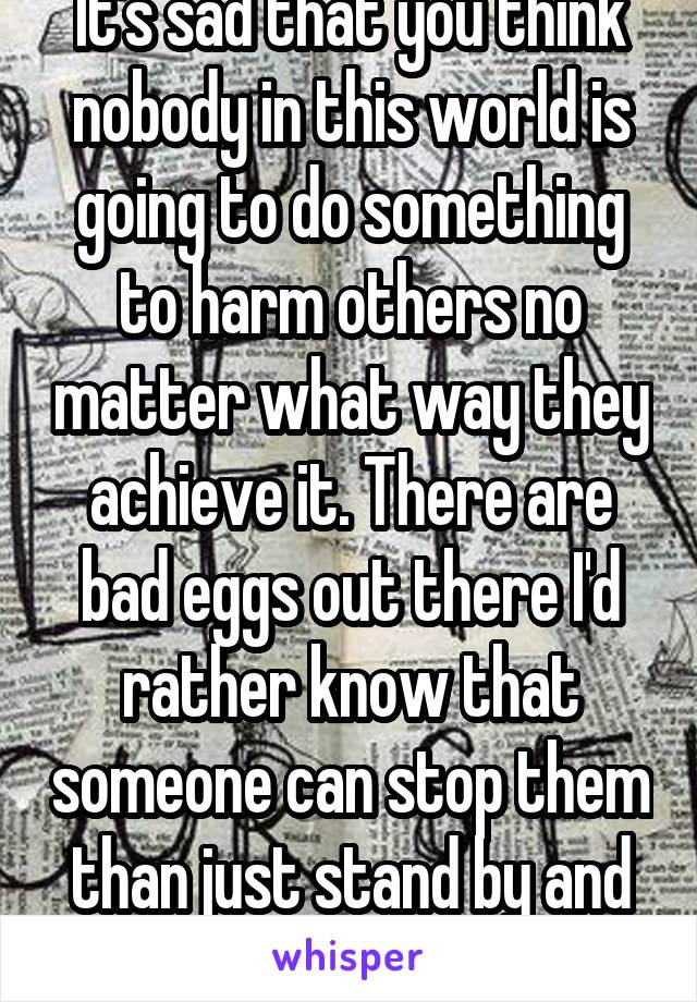 It's sad that you think nobody in this world is going to do something to harm others no matter what way they achieve it. There are bad eggs out there I'd rather know that someone can stop them than just stand by and hope you're not it. 