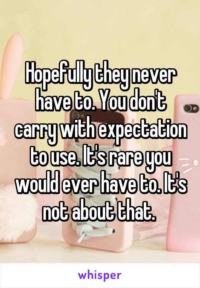 Hopefully they never have to. You don't carry with expectation to use. It's rare you would ever have to. It's not about that. 