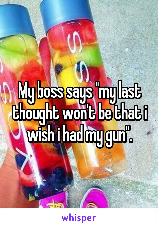 My boss says "my last thought won't be that i wish i had my gun".