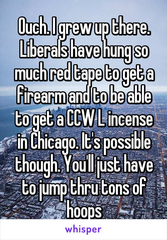 Ouch. I grew up there. Liberals have hung so much red tape to get a firearm and to be able to get a CCW L incense in Chicago. It's possible though. You'll just have to jump thru tons of hoops