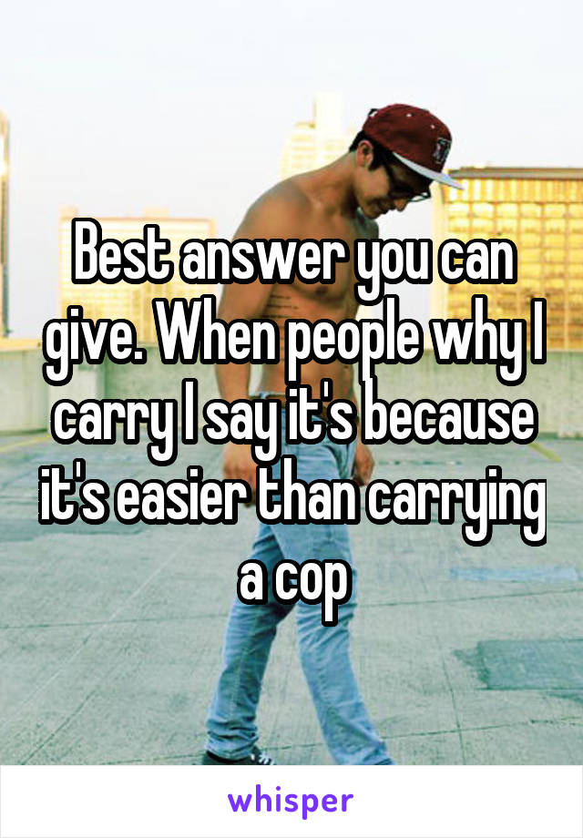 Best answer you can give. When people why I carry I say it's because it's easier than carrying a cop