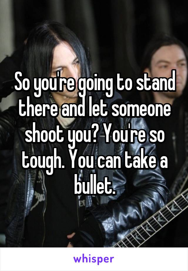 So you're going to stand there and let someone shoot you? You're so tough. You can take a bullet.