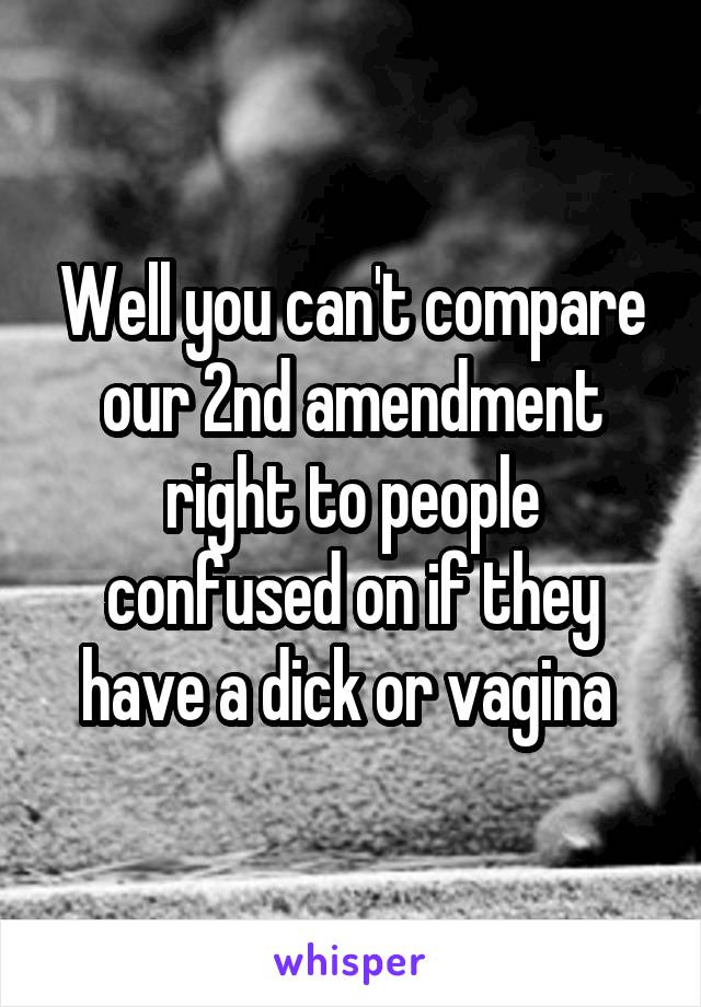 Well you can't compare our 2nd amendment right to people confused on if they have a dick or vagina 