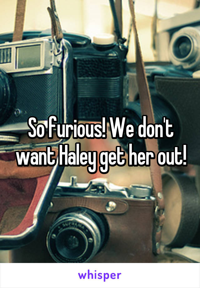 So furious! We don't want Haley get her out!