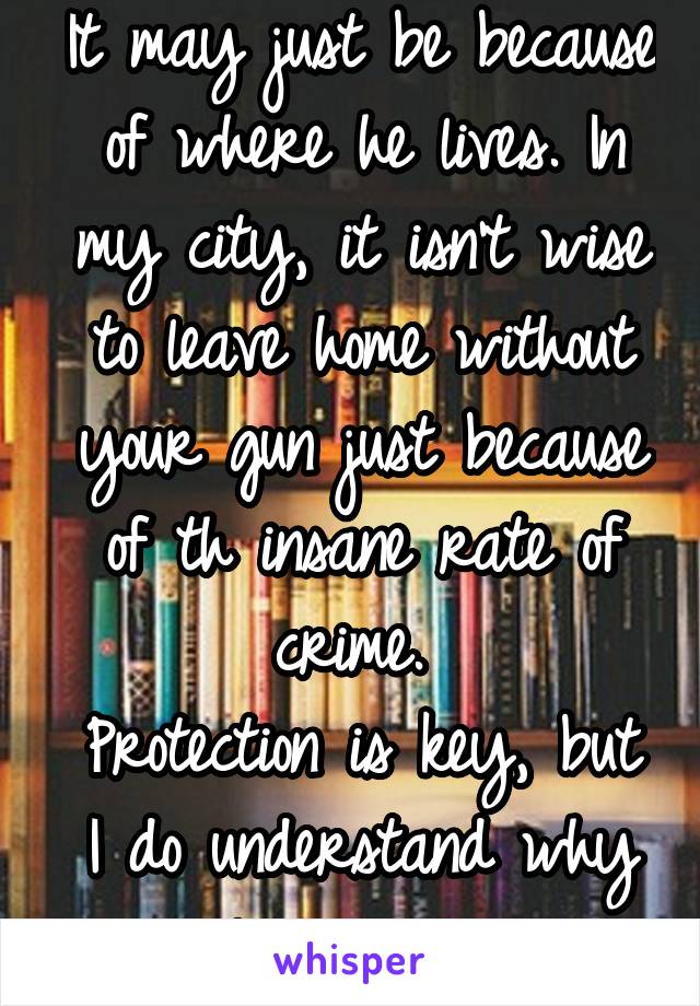 It may just be because of where he lives. In my city, it isn't wise to leave home without your gun just because of th insane rate of crime. 
Protection is key, but I do understand why people are weary