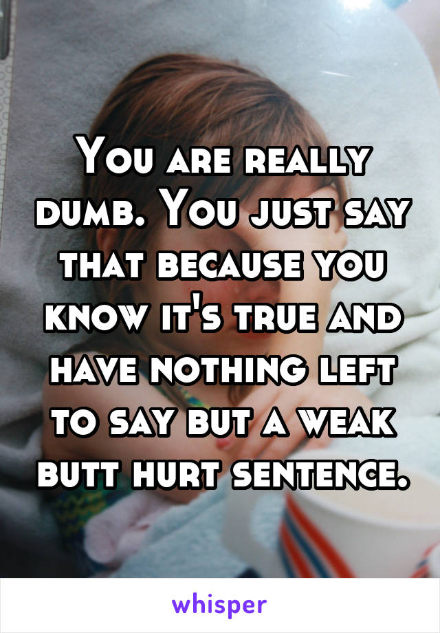 You are really dumb. You just say that because you know it's true and have nothing left to say but a weak butt hurt sentence.