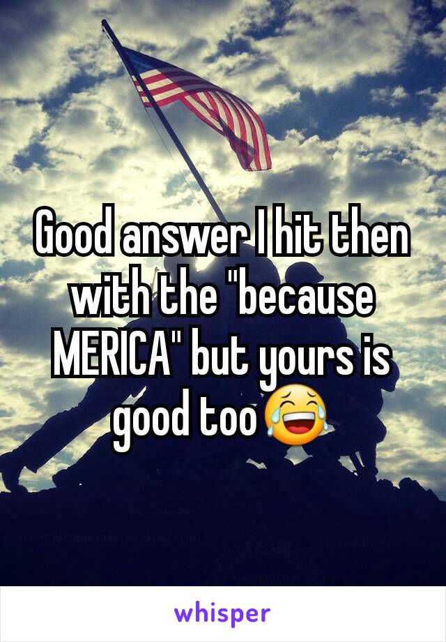 Good answer I hit then with the "because MERICA" but yours is good too😂