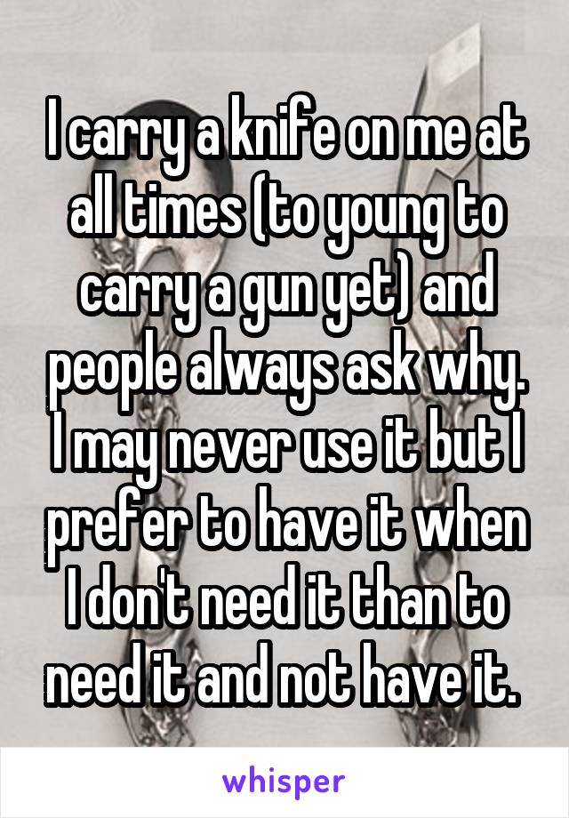 I carry a knife on me at all times (to young to carry a gun yet) and people always ask why. I may never use it but I prefer to have it when I don't need it than to need it and not have it. 