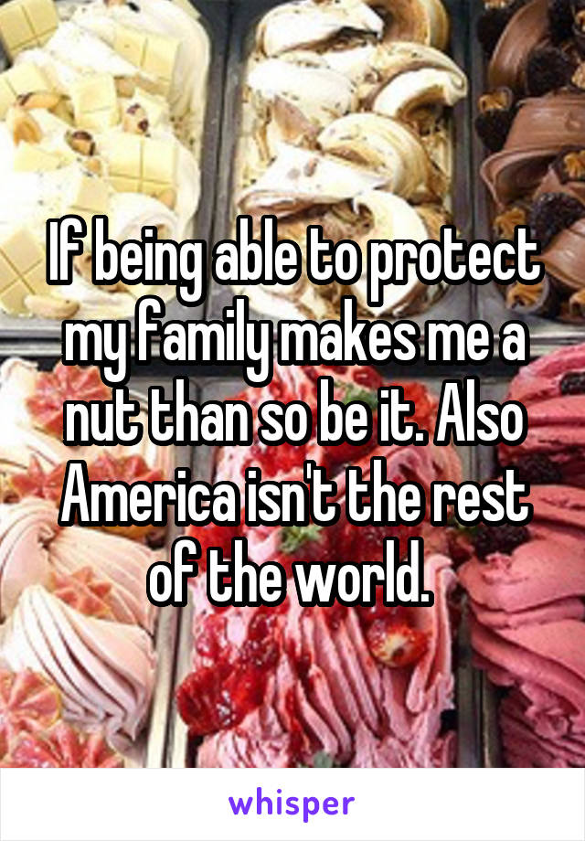 If being able to protect my family makes me a nut than so be it. Also America isn't the rest of the world. 