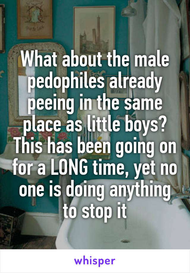 What about the male pedophiles already peeing in the same place as little boys? This has been going on for a LONG time, yet no one is doing anything to stop it