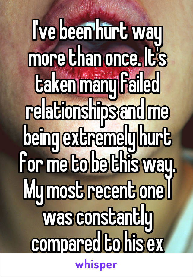 I've been hurt way more than once. It's taken many failed relationships and me being extremely hurt for me to be this way. My most recent one I was constantly compared to his ex