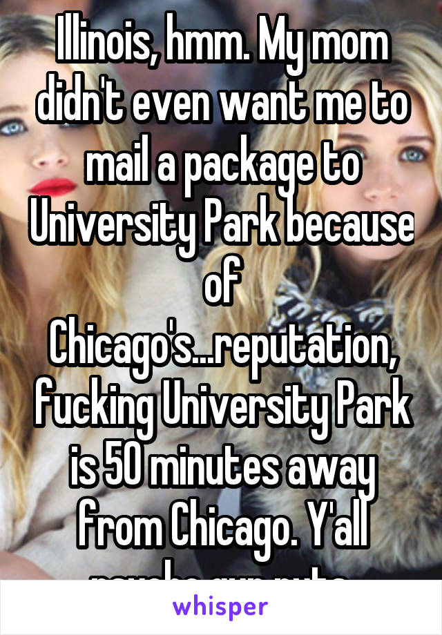 Illinois, hmm. My mom didn't even want me to mail a package to University Park because of Chicago's...reputation, fucking University Park is 50 minutes away from Chicago. Y'all psycho gun nuts.