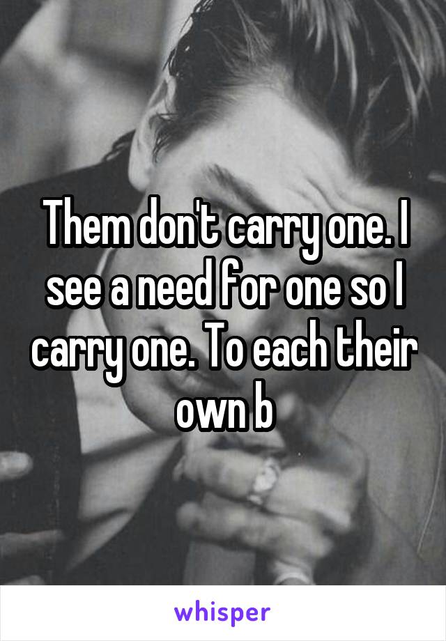 Them don't carry one. I see a need for one so I carry one. To each their own b