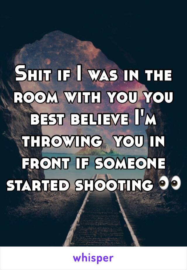 Shit if I was in the room with you you best believe I'm throwing  you in front if someone started shooting 👀