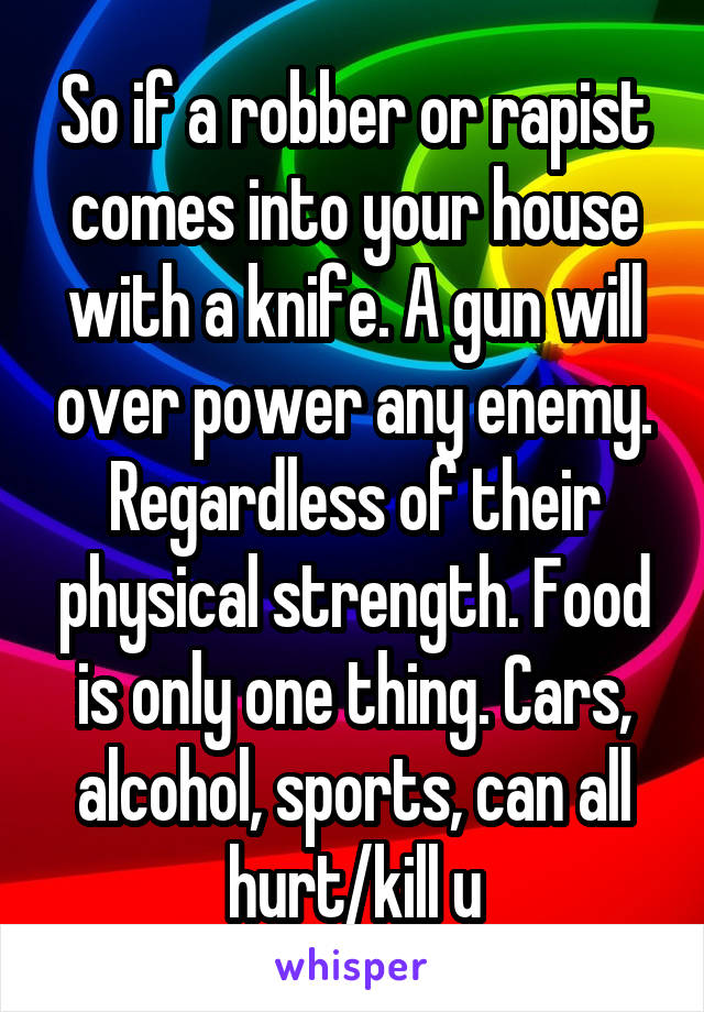 So if a robber or rapist comes into your house with a knife. A gun will over power any enemy. Regardless of their physical strength. Food is only one thing. Cars, alcohol, sports, can all hurt/kill u