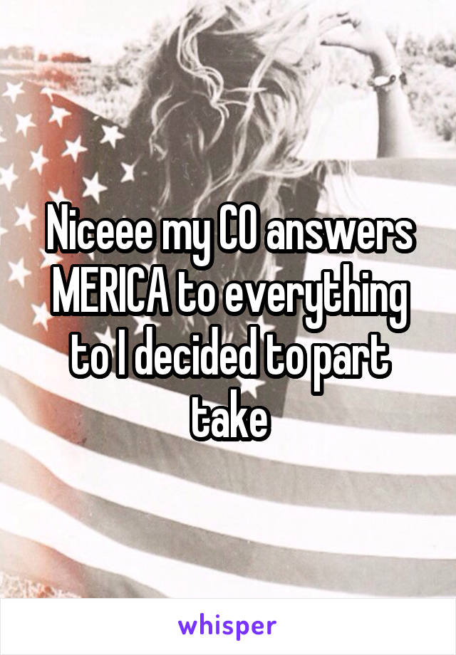 Niceee my CO answers MERICA to everything to I decided to part take