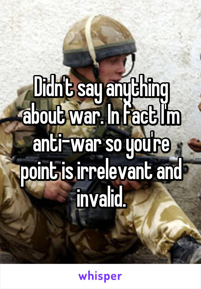 Didn't say anything about war. In fact I'm anti-war so you're point is irrelevant and invalid.