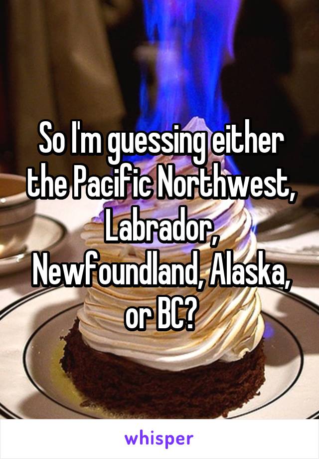 So I'm guessing either the Pacific Northwest, Labrador, Newfoundland, Alaska, or BC?