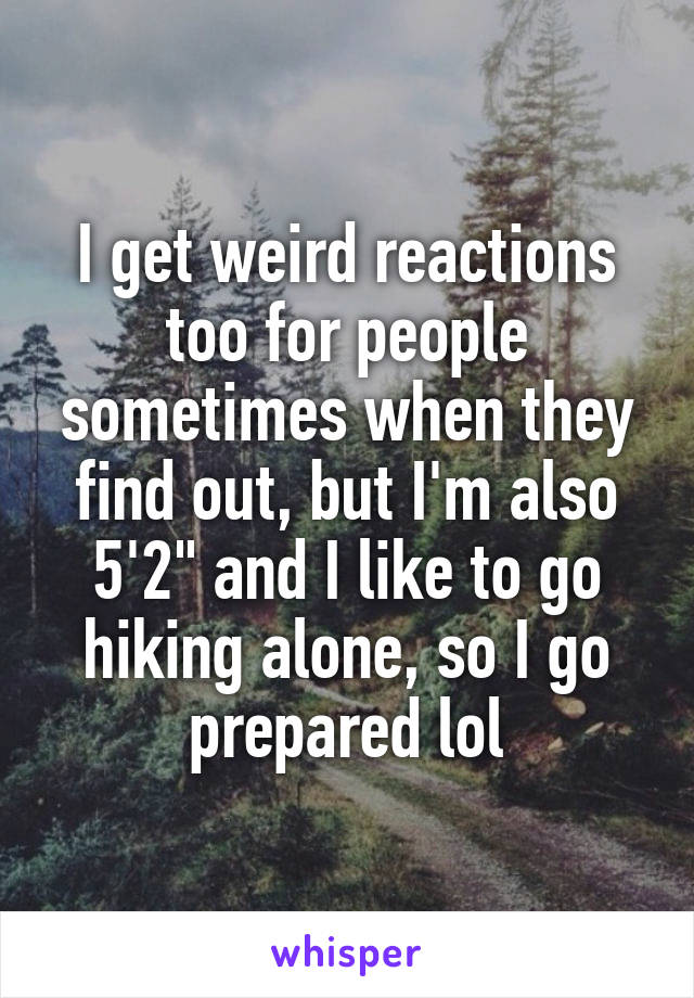 I get weird reactions too for people sometimes when they find out, but I'm also 5'2" and I like to go hiking alone, so I go prepared lol