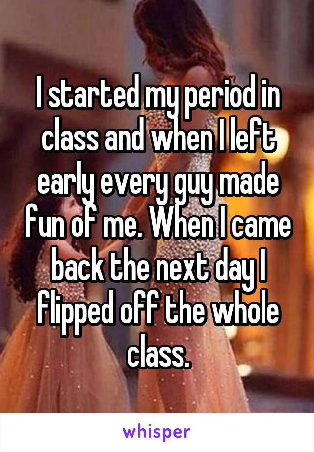 I started my period in class and when I left early every guy made fun of me. When I came back the next day I flipped off the whole class.
