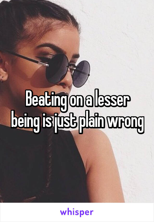 Beating on a lesser being is just plain wrong