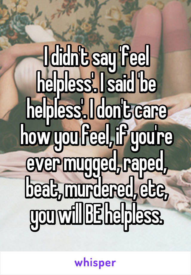 I didn't say 'feel helpless'. I said 'be helpless'. I don't care how you feel, if you're ever mugged, raped, beat, murdered, etc, you will BE helpless.